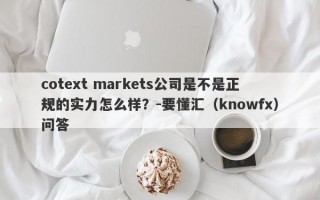 cotext markets公司是不是正规的实力怎么样？-要懂汇（knowfx）问答