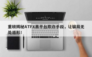 重磅揭秘ATFX黑平台欺诈手段，让骗局无处遁形！