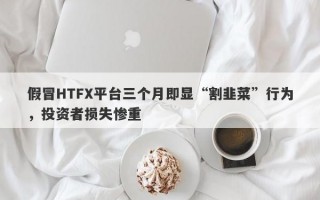 假冒HTFX平台三个月即显“割韭菜”行为，投资者损失惨重