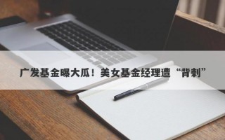 广发基金曝大瓜！美女基金经理遭“背刺”