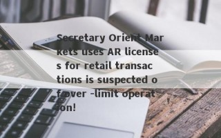 Secretary Orient Markets uses AR licenses for retail transactions is suspected of over -limit operation!