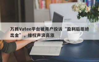 万腾Vatee平台被用户投诉“盈利后拒绝出金”，维权声浪高涨