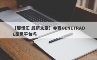 【要懂汇 最新文章】券商GENETRADE是黑平台吗
