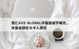 澳汇AUS GLOBAL诈骗案细节曝光，涉案金额巨大令人震惊