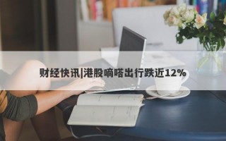 财经快讯|港股嘀嗒出行跌近12%