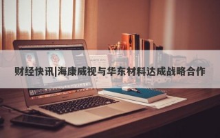 财经快讯|海康威视与华东材料达成战略合作