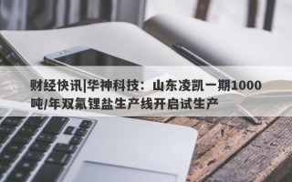 财经快讯|华神科技：山东凌凯一期1000吨/年双氟锂盐生产线开启试生产