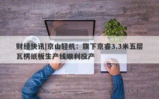 财经快讯|京山轻机：旗下京睿3.3米五层瓦楞纸板生产线顺利投产