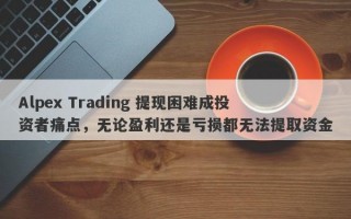 Alpex Trading 提现困难成投资者痛点，无论盈利还是亏损都无法提取资金