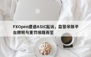 FXOpen遭遇ASIC起诉，监管吊销平台牌照与重罚接踵而至