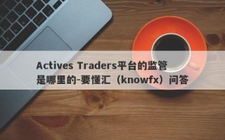 Actives Traders平台的监管是哪里的-要懂汇（knowfx）问答