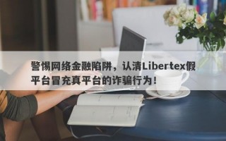 警惕网络金融陷阱，认清Libertex假平台冒充真平台的诈骗行为！