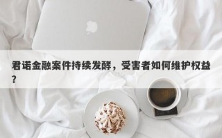 君诺金融案件持续发酵，受害者如何维护权益？