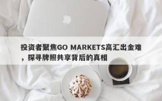 投资者聚焦GO MARKETS高汇出金难，探寻牌照共享背后的真相