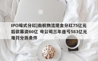 IPO壕式分红|南航物流现金分红75亿元后欲募资60亿 母公司三年连亏583亿元难符分拆条件