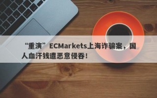 “重演”ECMarkets上海诈骗案，国人血汗钱遭恶意侵吞！