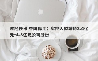 财经快讯|中国稀土：实控人拟增持2.4亿元-4.8亿元公司股份