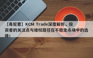 【毒蛇君】KCM Trade深度解析，投资者的关注点与维权路径在不稳定市场中的选择！