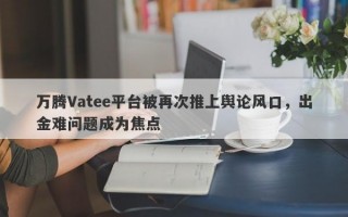 万腾Vatee平台被再次推上舆论风口，出金难问题成为焦点