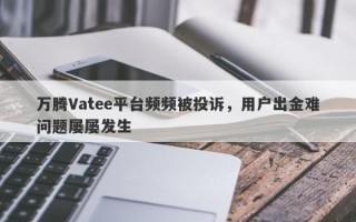 万腾Vatee平台频频被投诉，用户出金难问题屡屡发生