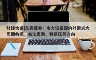 财经快讯|东吴证券：电力设备国内外需求大周期共振，关注出海、特高压等方向