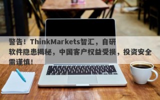 警告！ThinkMarkets智汇，自研软件隐患揭秘，中国客户权益受损，投资安全需谨慎！