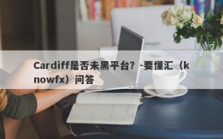 Cardiff是否未黑平台？-要懂汇（knowfx）问答