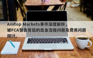 Amtop Markets事件深度解析，被FCA警告背后的出金流程问题及费用问题探讨。