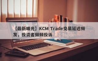 【最新曝光】KCM Trade交易延迟频发，投资者频频投诉