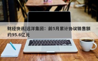 财经快讯|远洋集团：前5月累计协议销售额约95.6亿元