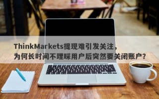 ThinkMarkets提现难引发关注，为何长时间不理睬用户后突然要关闭账户？