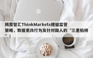 揭露智汇ThinkMarkets规避监管策略，数据更改行为及针对国人的“三重陷阱”！