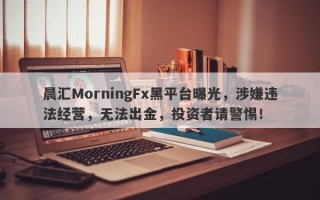 晨汇MorningFx黑平台曝光，涉嫌违法经营，无法出金，投资者请警惕！