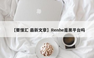 【要懂汇 最新文章】Renhe是黑平台吗
