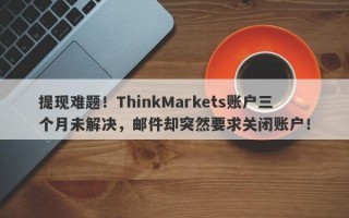 提现难题！ThinkMarkets账户三个月未解决，邮件却突然要求关闭账户！