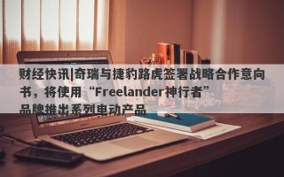 财经快讯|奇瑞与捷豹路虎签署战略合作意向书，将使用“Freelander神行者”品牌推出系列电动产品