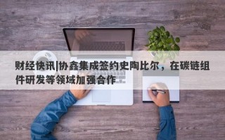 财经快讯|协鑫集成签约史陶比尔，在碳链组件研发等领域加强合作