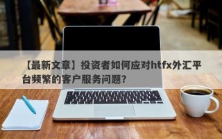 【最新文章】投资者如何应对htfx外汇平台频繁的客户服务问题？