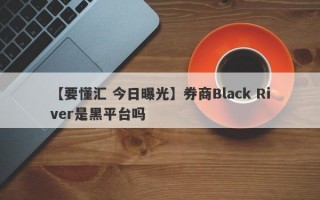 【要懂汇 今日曝光】券商Black River是黑平台吗
