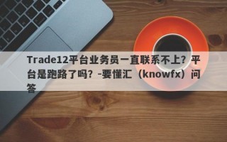 Trade12平台业务员一直联系不上？平台是跑路了吗？-要懂汇（knowfx）问答