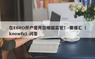 在EBRO开户是开在哪国监管？-要懂汇（knowfx）问答