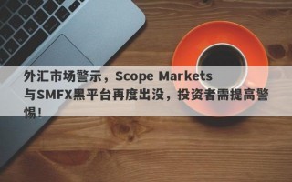 外汇市场警示，Scope Markets与SMFX黑平台再度出没，投资者需提高警惕！