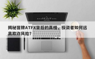 揭秘冒牌ATFX背后的真相，投资者如何远离欺诈风险？