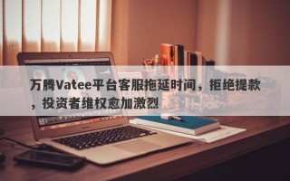 万腾Vatee平台客服拖延时间，拒绝提款，投资者维权愈加激烈