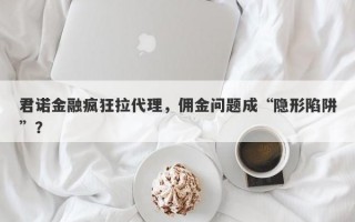 君诺金融疯狂拉代理，佣金问题成“隐形陷阱”？