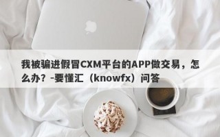 我被骗进假冒CXM平台的APP做交易，怎么办？-要懂汇（knowfx）问答