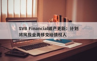 SVB Financial破产更新：计划将风投业务移交给债权人