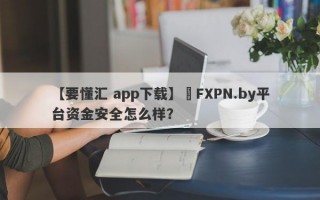 【要懂汇 app下载】​FXPN.by平台资金安全怎么样？
