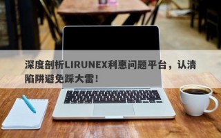 深度剖析LIRUNEX利惠问题平台，认清陷阱避免踩大雷！