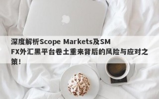 深度解析Scope Markets及SMFX外汇黑平台卷土重来背后的风险与应对之策！